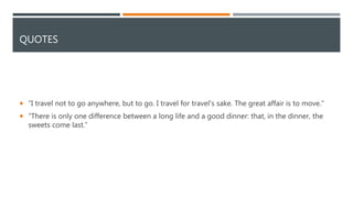 QUOTES
 “I travel not to go anywhere, but to go. I travel for travel's sake. The great affair is to move.”
 “There is only one difference between a long life and a good dinner: that, in the dinner, the
sweets come last.”
 