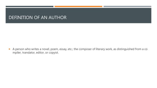 DEFINITION OF AN AUTHOR
 A person who writes a novel, poem, essay, etc.; the composer of literary work, as distinguished from a co
mpiler, translator, editor, or copyist.
 