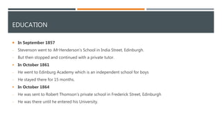 EDUCATION
 In September 1857
- Stevenson went to Mr Henderson's School in India Street, Edinburgh.
- But then stopped and continued with a private tutor.
 In October 1861
- He went to Edinburg Academy which is an independent school for boys
- He stayed there for 15 months.
 In October 1864
- He was sent to Robert Thomson's private school in Frederick Street, Edinburgh
- He was there until he entered his University.
 