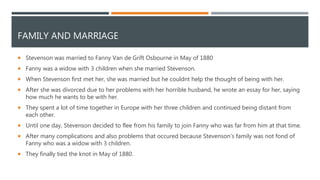 FAMILY AND MARRIAGE
 Stevenson was married to Fanny Van de Grift Osbourne in May of 1880
 Fanny was a widow with 3 children when she married Stevenson.
 When Stevenson first met her, she was married but he couldnt help the thought of being with her.
 After she was divorced due to her problems with her horrible husband, he wrote an essay for her, saying
how much he wants to be with her.
 They spent a lot of time together in Europe with her three children and continued being distant from
each other.
 Until one day, Stevenson decided to flee from his family to join Fanny who was far from him at that time.
 After many complications and also problems that occured because Stevenson’s family was not fond of
Fanny who was a widow with 3 children.
 They finally tied the knot in May of 1880.
 