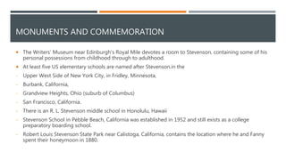 MONUMENTS AND COMMEMORATION
 The Writers' Museum near Edinburgh's Royal Mile devotes a room to Stevenson, containing some of his
personal possessions from childhood through to adulthood.
 At least five US elementary schools are named after Stevenson.in the
- Upper West Side of New York City, in Fridley, Minnesota,
- Burbank, California,
- Grandview Heights, Ohio (suburb of Columbus)
- San Francisco, California.
- There is an R. L. Stevenson middle school in Honolulu, Hawaii
- Stevenson School in Pebble Beach, California was established in 1952 and still exists as a college
preparatory boarding school.
- Robert Louis Stevenson State Park near Calistoga, California, contains the location where he and Fanny
spent their honeymoon in 1880.
 