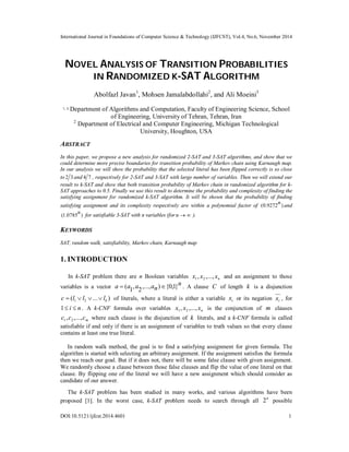 International Journal in Foundations of Computer Science & Technology (IJFCST), Vol.4, No.6, November 2014 
NOVEL ANALYSIS OF TRANSITION PROBABILITIES 
IN RANDOMIZED K-SAT ALGORITHM 
Abolfazl Javan1, Mohsen Jamalabdollahi2, and Ali Moeini3 
1, 3 Department of Algorithms and Computation, Faculty of Engineering Science, School 
of Engineering, University of Tehran, Tehran, Iran 
2 Department of Electrical and Computer Engineering, Michigan Technological 
University, Houghton, USA 
ABSTRACT 
In this paper, we propose a new analysis for randomized 2-SAT and 3-SAT algorithms, and show that we 
could determine more precise boundaries for transition probability of Markov chain using Karnaugh map. 
In our analysis we will show the probability that the selected literal has been flipped correctly is so close 
to 2 3 and 4 7 , respectively for 2-SAT and 3-SAT with large number of variables. Then we will extend our 
result to k-SAT and show that both transition probability of Markov chain in randomized algorithm for k- 
SAT approaches to 0.5. Finally we use this result to determine the probability and complexity of finding the 
satisfying assignment for randomized k-SAT algorithm. It will be shown that the probability of finding 
satisfying assignment and its complexity respectively are within a polynomial factor of (0.9272n ) and 
(1.0785n ) for satisfiable 3-SAT with n variables (for n  ). 
KEYWORDS 
SAT, random walk, satisfiability, Markov chain, Karnaugh map 
1. INTRODUCTION 
In k-SAT problem there are n Boolean variables x1 , x2 ,..., xn and an assignment to those 
variables is a vector n 
a  (a1, a2,...,an){0,1} . A clause C of length k is a disjunction 
( ... ) 1 2 k c  l  l   l of literals, where a literal is either a variable i x or its negation xi , for 
1 i  n . A k-CNF formula over variables x1 , x2 ,..., xn is the conjunction of m clauses 
m c ,c ,...,c 1 2 where each clause is the disjunction of k literals, and a k-CNF formula is called 
satisfiable if and only if there is an assignment of variables to truth values so that every clause 
contains at least one true literal. 
In random walk method, the goal is to find a satisfying assignment for given formula. The 
algorithm is started with selecting an arbitrary assignment. If the assignment satisfies the formula 
then we reach our goal. But if it does not, there will be some false clause with given assignment. 
We randomly choose a clause between those false clauses and flip the value of one literal on that 
clause. By flipping one of the literal we will have a new assignment which should consider as 
candidate of our answer. 
The k-SAT problem has been studied in many works, and various algorithms have been 
proposed [1]. In the worst case, k-SAT problem needs to search through all 2n possible 
DOI:10.5121/ijfcst.2014.4601 1 
 