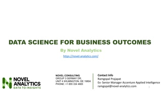 DATA SCIENCE FOR BUSINESS OUTCOMES
By Novel Analytics
1
Contact Info
Ramgopal Prajapat
Ex- Senior Manager Accenture Applied Intelligence
ramgopal@novel-analytics.com
https://novel-analytics.com/
NOVEL CONSULTING
GROUP 3 GERMAY DR,
UNIT 4 WILMINGTON, DE 19804
PHONE: +1 855 334 4665
 