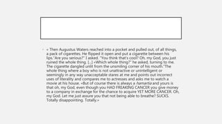 • « Then Augustus Waters reached into a pocket and pulled out, of all things,
a pack of cigarettes. He flipped it open and put a cigarette between his
lips.“Are you serious?” I asked. “You think that’s cool? Oh, my God, you just
ruined the whole thing. [...] «Which whole thing?” he asked, turning to me.
The cigarette dangled unlit from the unsmiling corner of his mouth.“The
whole thing where a boy who is not unattractive or unintelligent or
seemingly in any way unacceptable stares at me and points out incorrect
uses of literality and compares me to actresses and asks me to watch a
movie at his house. «But of course there is always a hamartia and yours is
that oh, my God, even though you HAD FREAKING CANCER you give money
to a company in exchange for the chance to acquire YET MORE CANCER. Oh,
my God. Let me just assure you that not being able to breathe? SUCKS.
Totally disappointing. Totally.»
 