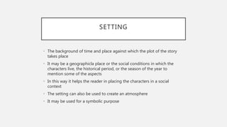 SETTING
• The background of time and place against which the plot of the story
takes place
• It may be a geographicla place or the social conditions in which the
characters live, the historical period, or the season of the year to
mention some of the aspects
• In this way it helps the reader in placing the characters in a social
context
• The setting can also be used to create an atmosphere
• It may be used for a symbolic purpose
 