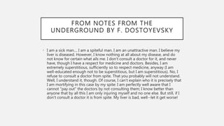 FROM NOTES FROM THE
UNDERGROUND BY F. DOSTOYEVSKY
• I am a sick man.... I am a spiteful man. I am an unattractive man. I believe my
liver is diseased. However, I know nothing at all about my disease, and do
not know for certain what ails me. I don't consult a doctor for it, and never
have, though I have a respect for medicine and doctors. Besides, I am
extremely superstitious, sufficiently so to respect medicine, anyway (I am
well-educated enough not to be superstitious, but I am superstitious). No, I
refuse to consult a doctor from spite. That you probably will not understand.
Well, I understand it, though. Of course, I can't explain who it is precisely that
I am mortifying in this case by my spite: I am perfectly well aware that I
cannot "pay out" the doctors by not consulting them; I know better than
anyone that by all this I am only injuring myself and no one else. But still, if I
don't consult a doctor it is from spite. My liver is bad, well--let it get worse!
 