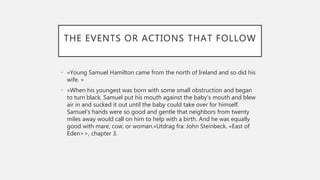 THE EVENTS OR ACTIONS THAT FOLLOW
• «Young Samuel Hamilton came from the north of Ireland and so did his
wife. »
• «When his youngest was born with some small obstruction and began
to turn black, Samuel put his mouth against the baby’s mouth and blew
air in and sucked it out until the baby could take over for himself.
Samuel’s hands were so good and gentle that neighbors from twenty
miles away would call on him to help with a birth. And he was equally
good with mare, cow, or woman.»Utdrag fra: John Steinbeck. «East of
Eden>>, chapter 3.
 