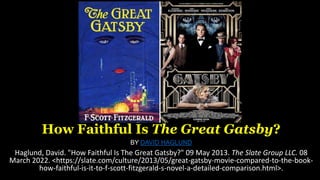 How Faithful Is The Great Gatsby?
BY DAVID HAGLUND
Haglund, David. "How Faithful Is The Great Gatsby?" 09 May 2013. The Slate Group LLC. 08
March 2022. <https://slate.com/culture/2013/05/great-gatsby-movie-compared-to-the-book-
how-faithful-is-it-to-f-scott-fitzgerald-s-novel-a-detailed-comparison.html>.
 