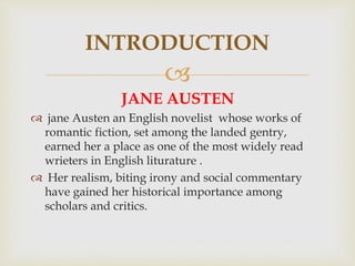 
JANE AUSTEN
 jane Austen an English novelist whose works of
romantic fiction, set among the landed gentry,
earned her a place as one of the most widely read
wrieters in English liturature .
 Her realism, biting irony and social commentary
have gained her historical importance among
scholars and critics.
INTRODUCTION
 