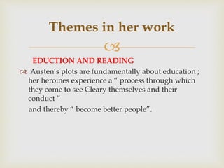 
EDUCTION AND READING
 Austen’s plots are fundamentally about education ;
her heroines experience a “ process through which
they come to see Cleary themselves and their
conduct “
and thereby “ become better people”.
Themes in her work
 