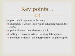 
 plot : what happens in the story.
 characters : who is involved in what happens in the
story.
 point of view : how the story is told.
 setting : when and where the story takes place.
 novelists criticism : the interpretation or philosophy.
Key points…
 