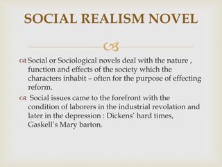 
 Social or Sociological novels deal with the nature ,
function and effects of the society which the
characters inhabit – often for the purpose of effecting
reform.
 Social issues came to the forefront with the
condition of laborers in the industrial revolation and
later in the depression : Dickens’ hard times,
Gaskell’s Mary barton.
SOCIAL REALISM NOVEL
 
