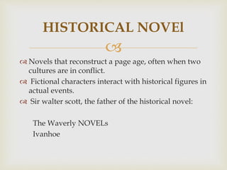 
 Novels that reconstruct a page age, often when two
cultures are in conflict.
 Fictional characters interact with historical figures in
actual events.
 Sir walter scott, the father of the historical novel:
The Waverly NOVELs
Ivanhoe
HISTORICAL NOVEl
 