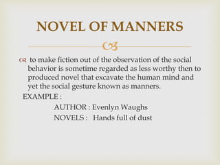
 to make fiction out of the observation of the social
behavior is sometime regarded as less worthy then to
produced novel that excavate the human mind and
yet the social gesture known as manners.
EXAMPLE :
AUTHOR : Evenlyn Waughs
NOVELS : Hands full of dust
NOVEL OF MANNERS
 