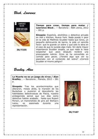 Block, Lawrence


                      Tiempo para crear, tiempo para matar /
                      Lawrence Block ; -- Barcelona : RBA Libros, 2012
                      – 181 p.

                      Sinopsis: Expolicía, alcohólico y detective privado
                      en Hell s Kitchen, Nueva York. Nada puede ir peor
                      en la vida de Matthew Scudder hasta que Giros, un
                      pequeño delincuente de barrio, le pide un sencillo
                      favor: que le guarde un sobre y que solo lo abra en
                      el caso de que le suceda algo malo. Sin darle mayor
    3S/7235           importancia Scudder acepta, ya que nada le hace
                      sospechar    que    poco   después recibirá     una
                      preocupante noticia: Giros se ha convertido en
                      comida para peces. ¿Tendrá algo que ver su
                      asesinato con el contenido del sobre? ¿Correrá
                      Scudder el mismo peligro?



 Bradley, Alan
La Muerte no es un juego de ni¤os / Alan
Bradley ; -- Barcelona : Planeta, 2012 – 381
p.

Sinopsis: Tras los acontecimientos que
alteraron, meses atrás, la mansión de los
Buckshaw y pusieron al descubierto las
habilidades detectivescas de Flavia, nuestra
protagonista pensó que sus días como
detective habían acabado… hasta que Rupert
Porson, un marionetista de gira por Bishop’s
Lacey,    es    asesinado    durante    una
representación.


                                                     3S/7107




                                                                  10
 