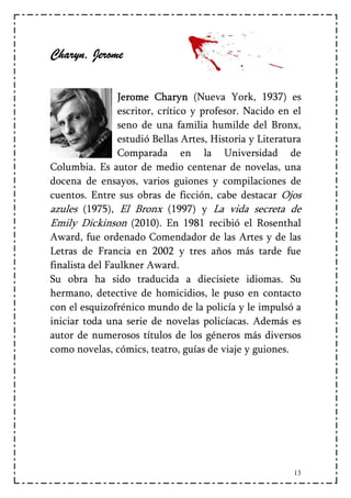 Charyn, Jerome

                Jerome Charyn (Nueva York, 1937) es
                escritor, crítico y profesor. Nacido en el
                seno de una familia humilde del Bronx,
                estudió Bellas Artes, Historia y Literatura
                Comparada en la Universidad de
Columbia. Es autor de medio centenar de novelas, una
docena de ensayos, varios guiones y compilaciones de
cuentos. Entre sus obras de ficción, cabe destacar Ojos
azules (1975), El Bronx (1997) y La vida secreta de
Emily Dickinson (2010). En 1981 recibió el Rosenthal
Award, fue ordenado Comendador de las Artes y de las
Letras de Francia en 2002 y tres años más tarde fue
finalista del Faulkner Award.
Su obra ha sido traducida a diecisiete idiomas. Su
hermano, detective de homicidios, le puso en contacto
con el esquizofrénico mundo de la policía y le impulsó a
iniciar toda una serie de novelas policíacas. Además es
autor de numerosos títulos de los géneros más diversos
como novelas, cómics, teatro, guías de viaje y guiones.




                                                         13
 
