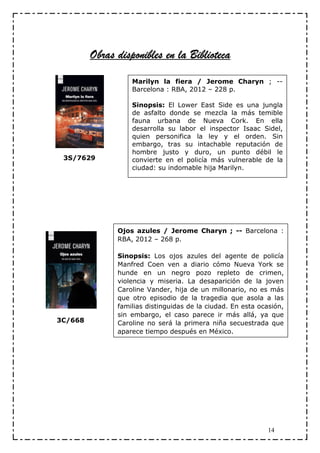 Obras disponibles en la Biblioteca
                   Marilyn la fiera / Jerome Charyn ; --
                   Barcelona : RBA, 2012 – 228 p.

                   Sinopsis: El Lower East Side es una jungla
                   de asfalto donde se mezcla la más temible
                   fauna urbana de Nueva Cork. En ella
                   desarrolla su labor el inspector Isaac Sidel,
                   quien personifica la ley y el orden. Sin
                   embargo, tras su intachable reputación de
                   hombre justo y duro, un punto débil le
 3S/7629           convierte en el policía más vulnerable de la
                   ciudad: su indomable hija Marilyn.




               Ojos azules / Jerome Charyn ; -- Barcelona :
               RBA, 2012 – 268 p.

               Sinopsis: Los ojos azules del agente de policía
               Manfred Coen ven a diario cómo Nueva York se
               hunde en un negro pozo repleto de crimen,
               violencia y miseria. La desaparición de la joven
               Caroline Vander, hija de un millonario, no es más
               que otro episodio de la tragedia que asola a las
               familias distinguidas de la ciudad. En esta ocasión,
               sin embargo, el caso parece ir más allá, ya que
3C/668         Caroline no será la primera niña secuestrada que
               aparece tiempo después en México.




                                                              14
 