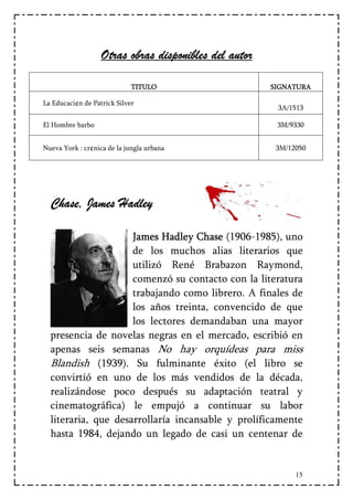 Otras obras disponibles del autor

                             TITULO                    SIGNATURA

La Educaci¢n de Patrick Silver
                                                        3A/1513

El Hombre barbo                                         3M/9330


Nueva York : cr¢nica de la jungla urbana                3M/12050




  Chase, James Hadley

                     James Hadley Chase (1906-1985), uno
                     de los muchos alias literarios que
                     utilizó René Brabazon Raymond,
                     comenzó su contacto con la literatura
                     trabajando como librero. A finales de
                     los años treinta, convencido de que
                     los lectores demandaban una mayor
  presencia de novelas negras en el mercado, escribió en
  apenas seis semanas No hay orquídeas para miss
  Blandish (1939). Su fulminante éxito (el libro se
  convirtió en uno de los más vendidos de la década,
  realizándose poco después su adaptación teatral y
  cinematográfica) le empujó a continuar su labor
  literaria, que desarrollaría incansable y prolíficamente
  hasta 1984, dejando un legado de casi un centenar de


                                                             15
 