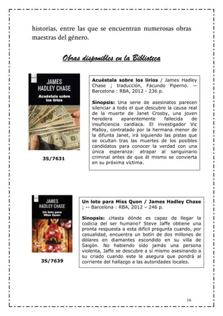 historias, entre las que se encuentran numerosas obras
maestras del género.


          Obras disponibles en la Biblioteca

                    Acuéstala sobre los lirios / James Hadley
                    Chase ; traducción, Facundo Piperno. --
                    Barcelona : RBA, 2012 - 236 p.

                    Sinopsis: Una serie de asesinatos parecen
                    silenciar a todo el que descubre la causa real
                    de la muerte de Janet Crosby, una joven
                    heredera      aparentemente     fallecida   de
                    insuficiencia cardíaca. El investigador Vic
                    Malloy, contratado por la hermana menor de
                    la difunta Janet, irá siguiendo las pistas que
                    se ocultan tras las muertes de los posibles
                    candidatos para conocer la verdad con una
                    única esperanza: atrapar al sanguinario
   3S/7631          criminal antes de que él mismo se convierta
                    en su próxima víctima.




                Un loto para Miss Quon / James Hadley Chase
                ; -- Barcelona : RBA, 2012 – 246 p.

                Sinopsis: ¿Hasta dónde es capaz de llegar la
                codicia del ser humano? Steve Jaffe obtiene una
                pronta respuesta a esta difícil pregunta cuando, por
                casualidad, encuentra un botín de dos millones de
                dólares en diamantes escondido en su villa de
                Saigón. No habiendo sido jamás una persona
                violenta, Jaffe se descubre a sí mismo asesinando a
                su criado cuando este le asegura que pondrá al
   3S/7639      corriente del hallazgo a las autoridades locales.




                                                             16
 
