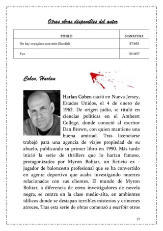 Otras obras disponibles del autor

                            TITULO                     SIGNATURA

No hay orqu¡deas para miss Blandish                      3T/653


Eva                                                     3S/4457




  Coben, Harlan
   oben,

                       Harlan Coben nació en Nueva Jersey,
                               Coben
                       Estados Unidos, el 4 de enero de
                       1962. De origen judío, se tituló en
                       ciencias políticas en el Amherst
                       College, donde conoció al escritor
                       Dan Brown, con quien mantiene una
                       buena amistad. Tras licenciarse
  trabajó para una agencia de viajes propiedad de su
  abuelo, publicando su primer libro en 1990. Más tarde
  inició la serie de thrillers que lo harían famoso,
  protagonizados por Myron Bolitar, un ficticio ex -
                                        ,
  jugador de baloncesto profesional que se ha convertido
  en agente deportivo que acaba investigando muertes
  relacionadas con sus clientes. El mundo de Myron
  Bolitar, a diferencia de otros investigadores de novela
  negra, se centra en la clase medio-alta, en ambientes
  idílicos donde se destapan terribles misterios y crímenes
  atroces. Tras esta serie de obras comenzó a escribir otros

                                                             17
 