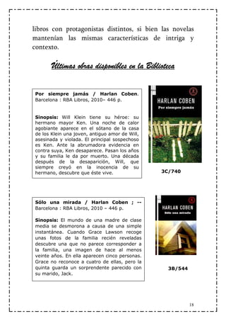 libros con protagonistas distintos, si bien las novelas
mantenían las mismas características de intriga y
contexto.

       Últimas obras disponibles en la Biblioteca

Por siempre jamás / Harlan Coben.
Barcelona : RBA Libros, 2010– 446 p.


Sinopsis: Will Klein tiene su héroe: su
hermano mayor Ken. Una noche de calor
agobiante aparece en el sótano de la casa
de los Klein una joven, antiguo amor de Will,
asesinada y violada. El principal sospechoso
es Ken. Ante la abrumadora evidencia en
contra suya, Ken desaparece. Pasan los años
y su familia le da por muerto. Una década
después de la desaparición, Will, que
siempre creyó en la inocencia de su
hermano, descubre que éste vive.                3C/740




Sólo una mirada / Harlan Coben ; --
Barcelona : RBA Libros, 2010 – 446 p.

Sinopsis: El mundo de una madre de clase
media se desmorona a causa de una simple
instantánea. Cuando Grace Lawson recoge
unas fotos de la familia recién reveladas
descubre una que no parece corresponder a
la familia, una imagen de hace al menos
veinte años. En ella aparecen cinco personas.
Grace no reconoce a cuatro de ellas, pero la
quinta guarda un sorprendente parecido con        3B/544
su marido, Jack.




                                                           18
 