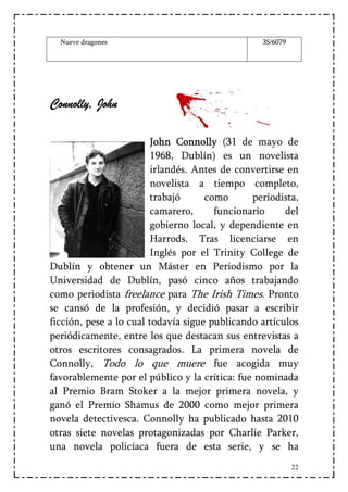 Nueve dragones                                 3S/6079




Connolly,
Connolly, John
  nno

                         John Connolly (31 de mayo de
                         1968, Dublín) es un novelista
                         irlandés. Antes de convertirse en
                         novelista a tiempo completo,
                         trabajó     como      periodista,
                         camarero,     funcionario     del
                         gobierno local, y dependiente en
                         Harrods. Tras licenciarse en
                         Inglés por el Trinity College de
Dublín y obtener un Máster en Periodismo por la
Universidad de Dublín, pasó cinco años trabajando
como periodista freelance para The Irish Times. Pronto
se cansó de la profesión, y decidió pasar a escribir
ficción, pese a lo cual todavía sigue publicando artículos
periódicamente, entre los que destacan sus entrevistas a
otros escritores consagrados. La primera novela de
Connolly, Todo lo que muere fue acogida muy
favorablemente por el público y la crítica: fue nominada
al Premio Bram Stoker a la mejor primera novela, y
ganó el Premio Shamus de 2000 como mejor primera
novela detectivesca. Connolly ha publicado hasta 2010
otras siete novelas protagonizadas por Charlie Parker,
una novela policíaca fuera de esta serie, y se ha
                                                           22
 