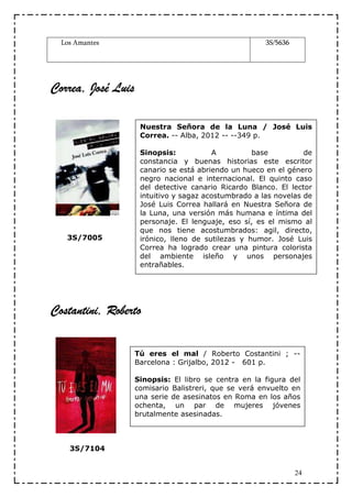 Los Amantes                                          3S/5636




Correa, José Luis

                     Nuestra Señora de la Luna / José Luis
                     Correa. -- Alba, 2012 -- --349 p.

                     Sinopsis:           A          base          de
                     constancia y buenas historias este escritor
                     canario se está abriendo un hueco en el género
                     negro nacional e internacional. El quinto caso
                     del detective canario Ricardo Blanco. El lector
                     intuitivo y sagaz acostumbrado a las novelas de
                     José Luis Correa hallará en Nuestra Señora de
                     la Luna, una versión más humana e íntima del
                     personaje. El lenguaje, eso sí, es el mismo al
                     que nos tiene acostumbrados: agil, directo,
   3S/7005           irónico, lleno de sutilezas y humor. José Luis
                     Correa ha logrado crear una pintura colorista
                     del ambiente isleño y unos personajes
                     entrañables.




Costantini, Roberto

                    Tú eres el mal / Roberto Costantini ; --
                    Barcelona : Grijalbo, 2012 - 601 p.

                    Sinopsis: El libro se centra en la figura del
                    comisario Balistreri, que se verá envuelto en
                    una serie de asesinatos en Roma en los años
                    ochenta, un par de mujeres jóvenes
                    brutalmente asesinadas.



    3S/7104


                                                                 24
 