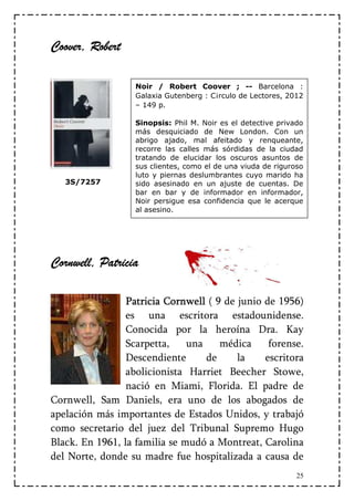 Coover,
Coover, Robert

                   Noir / Robert Coover ; -- Barcelona :
                   Galaxia Gutenberg : C¡rculo de Lectores, 2012
                   – 149 p.

                   Sinopsis: Phil M. Noir es el detective privado
                   más desquiciado de New London. Con un
                   abrigo ajado, mal afeitado y renqueante,
                   recorre las calles más sórdidas de la ciudad
                   tratando de elucidar los oscuros asuntos de
                   sus clientes, como el de una viuda de riguroso
                   luto y piernas deslumbrantes cuyo marido ha
   3S/7257         sido asesinado en un ajuste de cuentas. De
                   bar en bar y de informador en informador,
                   Noir persigue esa confidencia que le acerque
                   al asesino.




Cornwell,
Cornwell, Patricia
  rnwell

                 Patricia Cornwell ( 9 de junio de 1956)
                 es una escritora estadounidense.
                 Conocida por la heroína Dra. Kay
                 Scarpetta,    una    médica     forense.
                 Descendiente      de     la    escritora
                 abolicionista Harriet Beecher Stowe,
                 nació en Miami, Florida. El padre de
Cornwell, Sam Daniels, era uno de los abogados de
apelación más importantes de Estados Unidos, y trabajó
como secretario del juez del Tribunal Supremo Hugo
Black. En 1961, la familia se mudó a Montreat, Carolina
del Norte, donde su madre fue hospitalizada a causa de
                                                               25
 