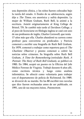 una depresión clínica, y los niños fueron colocados bajo
la tutela del estado. A finales de su adolescencia, según
dijo a The Times, era anoréxica y sufría depresión. La
mujer de William Graham, Ruth Bell, la animó a la
escritura. Asistió originariamente al King College de
Bristol, TN. Se cambió más tarde al Davidson College, y
al poco de licenciarse en filología inglesa se casó con uno
de sus profesores de inglés, Charles Cornwell, que tenía
17 años más que ella. Charles abandonó su carrera como
profesor para convertirse en predicador, y Patricia
comenzó a escribir una biografía de Ruth Bell Graham.
En 1979, comenzó a trabajar como reportera para el The
Charlotte Observer y pronto comenzó a cubrir las
noticias sobre crímenes. Su biografía sobre Ruth Bell
Graham, A Time for Remembering (retitulado Ruth, A
Portrait: The Story of Ruth Bell Graham), se publicó en
1983. En 1984, aceptó un puesto en la Oficina del Jefe
Médico Forense de Virginia. Trabajó durante 6 años allí,
como escritora técnica y luego como analista
informática. Se ofreció como voluntaria para trabajar
con el departamento de policía de Richmond. En 1989,
se divorció de su marido. En los 80 escribió tres novelas
que dice fueron rechazadas antes de ser publicado, en
1991, uno de sus mayores éxitos, Postmortem.




                                                         26
 