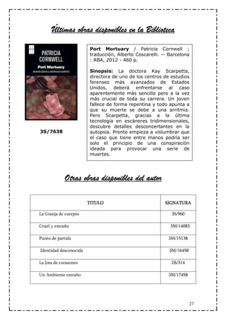 obras
      Últimas obras disponibles en la Biblioteca

                        Port Mortuary / Patricia Cornwell ;
                        traducción, Alberto Coscarelli. -- Barcelona
                        : RBA, 2012 - 460 p.

                        Sinopsis: La doctora Kay Scarpetta,
                        directora de uno de los centros de estudios
                        forenses más avanzados de Estados
                        Unidos, deberá enfrentarse al caso
                        aparentemente más sencillo pero a la vez
                        más crucial de toda su carrera. Un joven
                        fallece de forma repentina y todo apunta a
                        que su muerte se debe a una arritmia.
                        Pero Scarpetta, gracias a la última
                        tecnología en escáneres tridimensionales,
                        descubre detalles desconcertantes en la
3S/7638                 autopsia. Pronto empieza a vislumbrar que
                        el caso que tiene entre manos podría ser
                        solo el principio de una conspiración
                        ideada para provocar una serie de
                        muertes.




             Otras obras disponibles del autor

                        TITULO                           SIGNATURA

La Granja de cuerpos                                        3S/960

Cruel y extraño                                            3M/14083

Punto de partida                                          3M/15138

Identidad desconocida                                      3M/16458

La Jota de corazones                                        2B/314

Un Ambiente extraño                                       3M/17458




                                                                      27
 