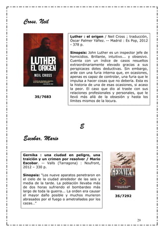 Cross, Neil

                            Luther : el origen / Neil Cross ; traducción,
                            Óscar Palmer Yáñez. -- Madrid : Es Pop, 2012
                            - 378 p.

                            Sinopsis: John Luther es un inspector jefe de
                            homicidios. Brillante, intuitivo... y obsesivo.
                            Cuenta con un índice de casos resueltos
                            extraordinariamente elevado gracias a sus
                            perspicaces dotes deductivas. Sin embargo,
                            arde con una furia interna que, en ocasiones,
                            apenas es capaz de controlar, una furia que le
                            impulsa a hacer cosas que no debería. Esta es
                            la historia de una de esas ocasiones, si acaso
                            la peor. El caso que dio al traste con sus
                            relaciones profesionales y personales, que le
      3S/7683               llevó más allá de la obsesión y hasta los
                            límites mismos de la locura.




                                 E
Escobar, Mario

Gernika : una ciudad en peligro, una
traición y un crimen por resolver / Mario
Escobar. -- Valls (Tarragona) : Noufront,
2012 – 330 p.

Sinopsis: "Los nueve aparatos penetraron en
el cielo de la ciudad alrededor de las seis y
media de la tarde. La población llevaba más
de dos horas sufriendo el bombardeo más
largo de toda la guerra... La orden era causar
el mayor daño posible y muchos murieron                3S/7292
abrasados por el fuego o ametrallados por los
cazas…”




                                                                    29
 