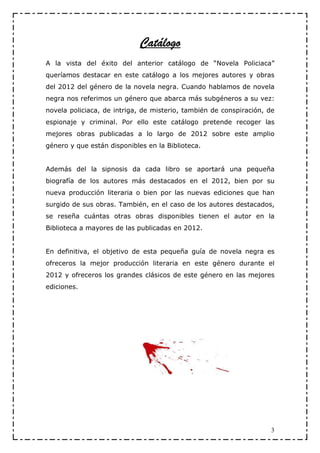 Catálogo
                             Catálogo
A la vista del éxito del anterior catálogo de “Novela Policiaca”
queríamos destacar en este catálogo a los mejores autores y obras
del 2012 del género de la novela negra. Cuando hablamos de novela
negra nos referimos un género que abarca más subgéneros a su vez:
novela policiaca, de intriga, de misterio, también de conspiración, de
espionaje y criminal. Por ello este catálogo pretende recoger las
mejores obras publicadas a lo largo de 2012 sobre este amplio
género y que están disponibles en la Biblioteca.


Además del la sipnosis da cada libro se aportará una pequeña
biografía de los autores más destacados en el 2012, bien por su
nueva producción literaria o bien por las nuevas ediciones que han
surgido de sus obras. También, en el caso de los autores destacados,
se reseña cuántas otras obras disponibles tienen el autor en la
Biblioteca a mayores de las publicadas en 2012.


En definitiva, el objetivo de esta pequeña guía de novela negra es
ofreceros la mejor producción literaria en este género durante el
2012 y ofreceros los grandes clásicos de este género en las mejores
ediciones.




                                                                     3
 