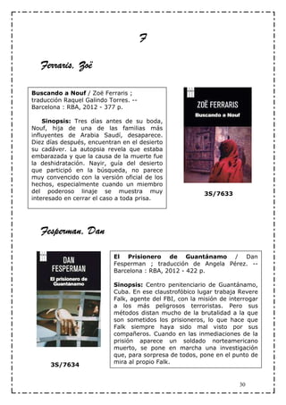 F

   Ferraris, Zoë

Buscando a Nouf / Zoë Ferraris ;
traducción Raquel Galindo Torres. --
Barcelona : RBA, 2012 - 377 p.

    Sinopsis: Tres días antes de su boda,
Nouf, hija de una de las familias más
influyentes de Arabia Saudí, desaparece.
Diez días después, encuentran en el desierto
su cadáver. La autopsia revela que estaba
embarazada y que la causa de la muerte fue
la deshidratación. Nayir, guía del desierto
que participó en la búsqueda, no parece
muy convencido con la versión oficial de los
hechos, especialmente cuando un miembro
del poderoso linaje se muestra muy                        3S/7633
interesado en cerrar el caso a toda prisa.




   Fesperman, Dan

                            El Prisionero de Guantánamo / Dan
                            Fesperman ; traducción de Angela Pérez. --
                            Barcelona : RBA, 2012 - 422 p.

                            Sinopsis: Centro penitenciario de Guantánamo,
                            Cuba. En ese claustrofóbico lugar trabaja Revere
                            Falk, agente del FBI, con la misión de interrogar
                            a los más peligrosos terroristas. Pero sus
                            métodos distan mucho de la brutalidad a la que
                            son sometidos los prisioneros, lo que hace que
                            Falk siempre haya sido mal visto por sus
                            compañeros. Cuando en las inmediaciones de la
                            prisión aparece un soldado norteamericano
                            muerto, se pone en marcha una investigación
                            que, para sorpresa de todos, pone en el punto de
                            mira al propio Falk.
      3S/7634


                                                                      30
 