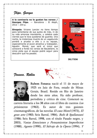 Flipo,
 Flipo, Georges
A la comisaria no le gustan los versos /
Georges Flipo. -- Barcelona : El Aleph,
2012 – 254 p.

Sinopsis: Viviane Lancier no tiene tiempo
para lamentarse de sus quilos de más, ni de
su vida amorosa inexistente, y celebra cada
viernes que le toca quedarse de guardia. Una
noche, la misteriosa muerte de un vagabundo
pondrá a prueba a ella y a su equipo,
especialmente al joven atractivo y trabajador,
Agustin Monot, que será el único que
conocerá a fondo los versos de Baudelaire, la
única pista que el equipo podrá seguir para
descubrir qué ha pasado.

                                                 3S/7336




 Fonseca, Rubém
  onseca,

                Rubem Fonseca nació el 11 de mayo de
                1925 en Juiz de Fora, estado de Minas
                Gerais, Brasil. Reside en Río de Janeiro
                desde los siete años. Ha sido profesor,
                periodista y crítico de cine. Comenzó su
 carrera literaria a los 38 años con el libro de cuentos Los
 prisioneros (1963). Es autor de tres guiones
 cinematográficos, de las novelas El caso Morel (1973), El
 gran arte (1983; Seix Barral, 1984), Bufo & Spallanzani
 (1986; Seix Barral, 1998, con el título Pasado negro, y
 2003), Vastas Emociones y Pensamientos Imperfectos
 (1988), Agosto (1990), El Salvaje de la Ópera (1994), Y
                                                           31
 