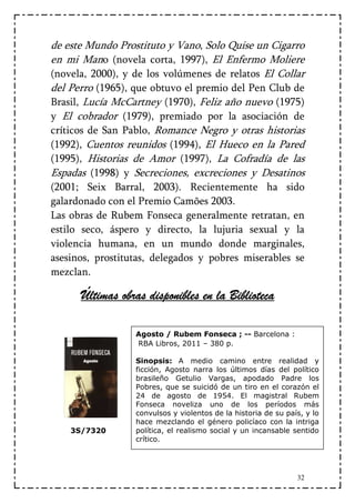de este Mundo Prostituto y Vano, Solo Quise un Cigarro
en mi Mano (novela corta, 1997), El Enfermo Moliere
(novela, 2000), y de los volúmenes de relatos El Collar
del Perro (1965), que obtuvo el premio del Pen Club de
Brasil, Lucía McCartney (1970), Feliz año nuevo (1975)
y El cobrador (1979), premiado por la asociación de
críticos de San Pablo, Romance Negro y otras historias
(1992), Cuentos reunidos (1994), El Hueco en la Pared
(1995), Historias de Amor (1997), La Cofradía de las
Espadas (1998) y Secreciones, excreciones y Desatinos
(2001; Seix Barral, 2003). Recientemente ha sido
galardonado con el Premio Camões 2003.
Las obras de Rubem Fonseca generalmente retratan, en
estilo seco, áspero y directo, la lujuria sexual y la
violencia humana, en un mundo donde marginales,
asesinos, prostitutas, delegados y pobres miserables se
mezclan.

              obras                   Biblioteca
      Últimas obras disponibles en la Biblioteca

                  Agosto / Rubem Fonseca ; -- Barcelona :
                  RBA Libros, 2011 – 380 p.

                  Sinopsis: A medio camino entre realidad y
                  ficción, Agosto narra los últimos días del político
                  brasileño Getulio Vargas, apodado Padre los
                  Pobres, que se suicidó de un tiro en el corazón el
                  24 de agosto de 1954. El magistral Rubem
                  Fonseca noveliza uno de los períodos más
                  convulsos y violentos de la historia de su país, y lo
                  hace mezclando el género policíaco con la intriga
    3S/7320       política, el realismo social y un incansable sentido
                  crítico.




                                                                32
 
