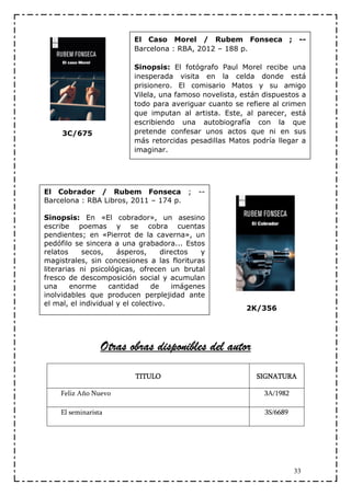 El Caso Morel / Rubem Fonseca ; --
                         Barcelona : RBA, 2012 – 188 p.

                         Sinopsis: El fotógrafo Paul Morel recibe una
                         inesperada visita en la celda donde está
                         prisionero. El comisario Matos y su amigo
                         Vilela, una famoso novelista, están dispuestos a
                         todo para averiguar cuanto se refiere al crimen
                         que imputan al artista. Este, al parecer, está
                         escribiendo una autobiografía con la que
     3C/675              pretende confesar unos actos que ni en sus
                         más retorcidas pesadillas Matos podría llegar a
                         imaginar.




El Cobrador / Rubem Fonseca ;               --
Barcelona : RBA Libros, 2011 – 174 p.

Sinopsis: En «El cobrador», un asesino
escribe poemas y se cobra cuentas
pendientes; en «Pierrot de la caverna», un
pedófilo se sincera a una grabadora... Estos
relatos     secos,    ásperos,     directos  y
magistrales, sin concesiones a las florituras
literarias ni psicológicas, ofrecen un brutal
fresco de descomposición social y acumulan
una     enorme     cantidad     de    imágenes
inolvidables que producen perplejidad ante
el mal, el individual y el colectivo.
                                                        2K/356




                 Otras obras disponibles del autor

                          TITULO                           SIGNATURA

    Feliz Año Nuevo                                          3A/1982

    El seminarista                                           3S/6689




                                                                       33
 