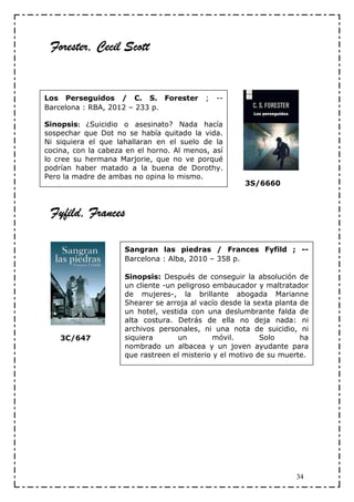 Forester, Cecil Scott


Los Perseguidos / C. S. Forester           ;   --
Barcelona : RBA, 2012 – 233 p.

Sinopsis: ¿Suicidio o asesinato? Nada hacía
sospechar que Dot no se había quitado la vida.
Ni siquiera el que lahallaran en el suelo de la
cocina, con la cabeza en el horno. Al menos, así
lo cree su hermana Marjorie, que no ve porqué
podrían haber matado a la buena de Dorothy.
Pero la madre de ambas no opina lo mismo.
                                                      3S/6660



         Frances
 Fyfild, Frances

                     Sangran las piedras / Frances Fyfild ; --
                     Barcelona : Alba, 2010 – 358 p.

                     Sinopsis: Después de conseguir la absolución de
                     un cliente -un peligroso embaucador y maltratador
                     de mujeres-, la brillante abogada Marianne
                     Shearer se arroja al vacío desde la sexta planta de
                     un hotel, vestida con una deslumbrante falda de
                     alta costura. Detrás de ella no deja nada: ni
                     archivos personales, ni una nota de suicidio, ni
    3C/647           siquiera       un        móvil.       Solo       ha
                     nombrado un albacea y un joven ayudante para
                     que rastreen el misterio y el motivo de su muerte.




                                                                    34
 