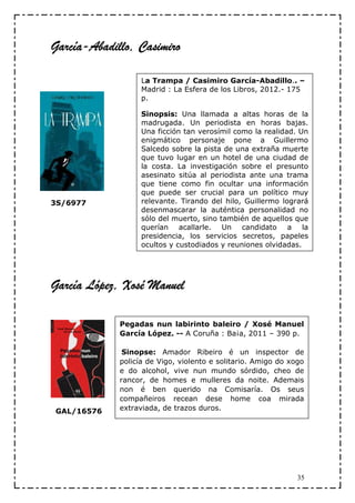 García-
García-Abadillo, Casimiro

                   La Trampa / Casimiro García-Abadillo.. –
                   Madrid : La Esfera de los Libros, 2012.- 175
                   p.

                   Sinopsis: Una llamada a altas horas de la
                   madrugada. Un periodista en horas bajas.
                   Una ficción tan verosímil como la realidad. Un
                   enigmático personaje pone a Guillermo
                   Salcedo sobre la pista de una extraña muerte
                   que tuvo lugar en un hotel de una ciudad de
                   la costa. La investigación sobre el presunto
                   asesinato sitúa al periodista ante una trama
                   que tiene como fin ocultar una información
                   que puede ser crucial para un político muy
3S/6977            relevante. Tirando del hilo, Guillermo logrará
                   desenmascarar la auténtica personalidad no
                   sólo del muerto, sino también de aquellos que
                   querían acallarle. Un candidato a la
                   presidencia, los servicios secretos, papeles
                   ocultos y custodiados y reuniones olvidadas.




       López,
García López, Xosé Manuel

             Pegadas nun labirinto baleiro / Xosé Manuel
             García López. -- A Coruña : Ba¡a, 2011 – 390 p.

              Sinopse: Amador Ribeiro é un inspector de
             policía de Vigo, violento e solitario. Amigo do xogo
             e do alcohol, vive nun mundo sórdido, cheo de
             rancor, de homes e mulleres da noite. Ademais
             non é ben querido na Comisaría. Os seus
             compañeiros recean dese home coa mirada
GAL/16576    extraviada, de trazos duros.




                                                               35
 
