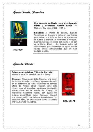 García Pavón, Francisco

                       Una semana de lluvia : una aventura de
                       Plinio / Francisco García Pavón. --
                       Madrid : Rey Lear, 2012 – 237 p.

                       Sinopsis: A finales de agosto, cuando
                       Tomelloso se dispone a celebrar sus fiestas
                       patronales, una intensa lluvia se instala en
                       el pueblo y desluce las verbenas y festejos.
                       Guarecidos bajo el techo del casino y el bar
                       de la Rocío, Plinio y don Lotario salen del
                       aburrimiento para investigar la aparición de
                       varias chicas embarazadas que se han
 3S/7329
                       quitado la vida.




 Garrido, Vicente

Crímenes exquisitos / Vicente Garrido,
Nieves Abarca. -- Versátil, 2012 -- 799 p.

Sinopsis: El cuerpo de Lidia Naveria, una joven
de la alta sociedad coruñesa, aparece flotando
en el estanque de Eiris recreando la famosa
Ofelia de Millais. ¿Qué relación tiene este
crimen con el macabro asesinato acontecido
meses antes en la Abadía de Whitby? La
inspectora Valentina Negro, con ayuda del
famoso criminólogo Javier Sanjuán, liderará
una investigación que la llevará a colaborar con
Scotland Yard, en una oscura trama a caballo
entre A Coruña y Londres.                           GAL/16171




                                                                      36
 