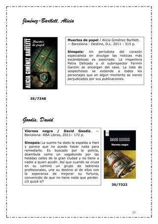 Jiménez-Bartlett,
Jiménez-Bartlett, Alicia

                          Muertos de papel / Alicia Giménez Bartlett.
                          -- Barcelona : Destino, D.L. 2011 - 315 p.

                          Sinopsis:    Un    periodista   del corazón
                          especialista en divulgar las noticias más
                          escandalosas es asesinado. La inspectora
                          Petra Delicado y el subinspector Fermín
                          Garzón se encargan del caso. La lista de
                          sospechosos se extiende a todos los
                          personajes que en algún momento se vieron
                          perjudicados por sus publicaciones.




   3S/7348




Goodis, David
Viernes negro / David Goodis.              --
Barcelona: RBA Libros, 2011– 172 p.

Sinopsis: La suerte ha dado la espalda a Hart
y parece que no puede hacer nada para
remediarlo. Es buscado por la policía,
deambula como un vagabundo por las
heladas calles de la gran ciudad y no tiene a
nadie a quien acudir. Así que cuando se cruza
en su camino un grupo de ladrones
profesionales, une su destino al de ellos con
la esperanza de mejorar su fortuna,
convencido de que no tiene nada que perder.
¿O quizá sí?
                                                    3S/7322




                                                                37
 
