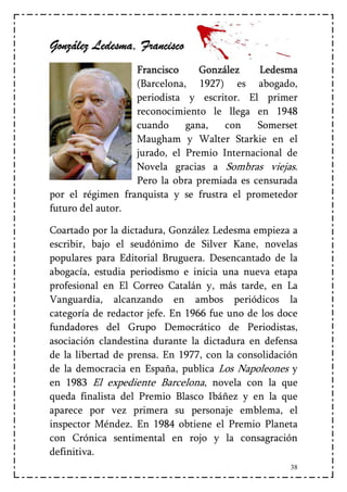González Ledesma, Francisco
                  Francisco     González     Ledesma
                  (Barcelona, 1927) es abogado,
                  periodista y escritor. El primer
                  reconocimiento le llega en 1948
                  cuando     gana,   con    Somerset
                  Maugham y Walter Starkie en el
                  jurado, el Premio Internacional de
                  Novela gracias a Sombras viejas.
                  Pero la obra premiada es censurada
por el régimen franquista y se frustra el prometedor
futuro del autor.

Coartado por la dictadura, González Ledesma empieza a
escribir, bajo el seudónimo de Silver Kane, novelas
populares para Editorial Bruguera. Desencantado de la
abogacía, estudia periodismo e inicia una nueva etapa
profesional en El Correo Catalán y, más tarde, en La
Vanguardia, alcanzando en ambos periódicos la
categoría de redactor jefe. En 1966 fue uno de los doce
fundadores del Grupo Democrático de Periodistas,
asociación clandestina durante la dictadura en defensa
de la libertad de prensa. En 1977, con la consolidación
de la democracia en España, publica Los Napoleones y
en 1983 El expediente Barcelona, novela con la que
queda finalista del Premio Blasco Ibáñez y en la que
aparece por vez primera su personaje emblema, el
inspector Méndez. En 1984 obtiene el Premio Planeta
con Crónica sentimental en rojo y la consagración
definitiva.
                                                     38
 