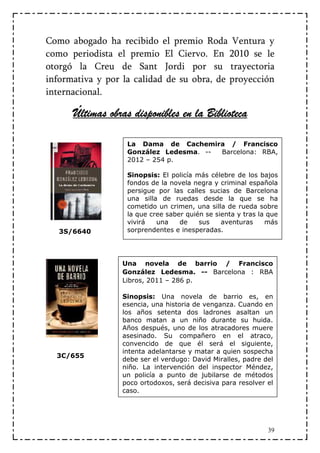 Como abogado ha recibido el premio Roda Ventura y
como periodista el premio El Ciervo. En 2010 se le
otorgó la Creu de Sant Jordi por su trayectoria
informativa y por la calidad de su obra, de proyección
internacional.

      Últimas obras disponibles en la Biblioteca

                   La Dama de Cachemira / Francisco
                   González Ledesma. -- Barcelona: RBA,
                   2012 – 254 p.

                   Sinopsis: El policía más célebre de los bajos
                   fondos de la novela negra y criminal española
                   persigue por las calles sucias de Barcelona
                   una silla de ruedas desde la que se ha
                   cometido un crimen, una silla de rueda sobre
                   la que cree saber quién se sienta y tras la que
                   vivirá   una    de    sus    aventuras     más
   3S/6640         sorprendentes e inesperadas.




                  Una novela de barrio / Francisco
                  González Ledesma. -- Barcelona : RBA
                  Libros, 2011 – 286 p.

                  Sinopsis: Una novela de barrio es, en
                  esencia, una historia de venganza. Cuando en
                  los años setenta dos ladrones asaltan un
                  banco matan a un niño durante su huida.
                  Años después, uno de los atracadores muere
                  asesinado. Su compañero en el atraco,
                  convencido de que él será el siguiente,
                  intenta adelantarse y matar a quien sospecha
  3C/655
                  debe ser el verdugo: David Miralles, padre del
                  niño. La intervención del inspector Méndez,
                  un policía a punto de jubilarse de métodos
                  poco ortodoxos, será decisiva para resolver el
                  caso.




                                                              39
 