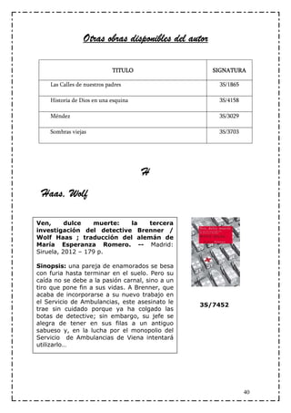 Otras obras disponibles del autor

                             TITULO                  SIGNATURA

    Las Calles de nuestros padres                     3S/1865

    Historia de Dios en una esquina                   3S/4158

    Méndez                                            3S/3029

    Sombras viejas                                    3S/3703




                                      H
 Haas, Wolf

Ven,      dulce   muerte:  la  tercera
investigación del detective Brenner /
Wolf Haas ; traducción del alemán de
María Esperanza Romero. -- Madrid:
Siruela, 2012 – 179 p.

Sinopsis: una pareja de enamorados se besa
con furia hasta terminar en el suelo. Pero su
caída no se debe a la pasión carnal, sino a un
tiro que pone fin a sus vidas. A Brenner, que
acaba de incorporarse a su nuevo trabajo en
el Servicio de Ambulancias, este asesinato le
                                                 3S/7452
trae sin cuidado porque ya ha colgado las
botas de detective; sin embargo, su jefe se
alegra de tener en sus filas a un antiguo
sabueso y, en la lucha por el monopolio del
Servicio de Ambulancias de Viena intentará
utilizarlo…




                                                                40
 