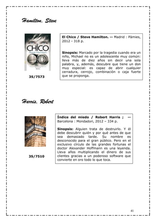 Hamilton, Steve

                    El Chico / Steve Hamilton. -- Madrid : Pàmies,
                    2012 - 318 p.


                    Sinopsis: Marcado por la tragedia cuando era un
                    niño, Michael no es un adolescente muy común:
                    lleva más de diez años sin decir una sola
                    palabra, y, además, descubre que tiene un don
                    muy especial: es capaz de abrir cualquier
                    cerradura, cerrojo, combinación o caja fuerte
  3S/7573           que se proponga.




Harris, Robert

                  Índice del miedo / Robert Harris ;        --
                  Barcelona : Mondadori, 2012 – 334 p.

                  Sinopsis: Alguien trata de destruirlo. Y él
                  debe descubrir quién y por qué antes de que
                  sea demasiado tarde. Su nombre es
                  desconocido para el gran público. Pero en el
                  exclusivo círculo de las grandes fortunas el
                  doctor Alexander Hoffmann es una leyenda.
                  Lleva años multiplicando el dinero de sus
  3S/7510         clientes gracias a un poderoso software que
                  convierte en oro todo lo que toca.




                                                             41
 