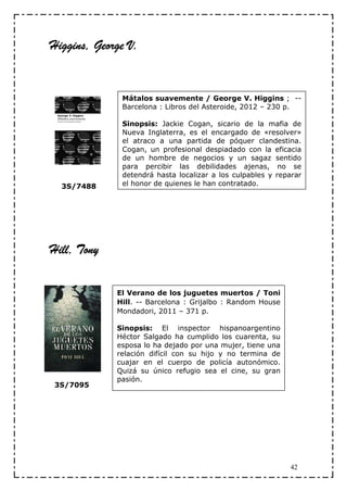Higgins, George V.


              Mátalos suavemente / George V. Higgins ; --
              Barcelona : Libros del Asteroide, 2012 – 230 p.

              Sinopsis: Jackie Cogan, sicario de la mafia de
              Nueva Inglaterra, es el encargado de «resolver»
              el atraco a una partida de póquer clandestina.
              Cogan, un profesional despiadado con la eficacia
              de un hombre de negocios y un sagaz sentido
              para percibir las debilidades ajenas, no se
              detendrá hasta localizar a los culpables y reparar
  3S/7488     el honor de quienes le han contratado.




Hill, Tony

             El Verano de los juguetes muertos / Toni
             Hill. -- Barcelona : Grijalbo : Random House
             Mondadori, 2011 – 371 p.

             Sinopsis: El inspector hispanoargentino
             Héctor Salgado ha cumplido los cuarenta, su
             esposa lo ha dejado por una mujer, tiene una
             relación difícil con su hijo y no termina de
             cuajar en el cuerpo de policía autonómico.
             Quizá su único refugio sea el cine, su gran
             pasión.
 3S/7095




                                                            42
 