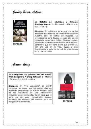 Jiménez Barca, Antonio

                         La Botella del náufrago / Antonio
                         Jiménez Barca. -- Barcelona : RBA Libros,
                         2011 – 267 p.

                         Sinopsis: En la historia se aborda uno de los
                         aspectos más oscuros de la realidad social de
                         nuestro país: el tráfico de mujeres. La
                         investigación será llevada a cabo por un ex
                         periodista deportivo, Julián Chacón, quien,
                         sumido en una depresión desde hace tiempo,
    3S/7325              considera que no tiene nada que perder si,
                         por una vez en la vida, ayuda a una
                         desconocida a salir de la red de prostitución
                         en la que ha caído.




    Jonson, Craig

Fr¡a venganza : el primer caso del sheriff
Walt Longmire / Craig Johnson ;-- Madrid
: Siruela, D.L. 2012 – 401 p.


Sinopsis: En "Fría venganza", el sheriff
Longmire ve cómo sus tranquilos días en
Absaroka (Wyoming) se acaban cuando uno
de los violadores de una adolescente
cheyenne aparece muerto. Es un caso que le
pone en un lugar complicado, porque
entiende las razones del asesino pero su
obligación es detenerlo.                              3S/7138




                                                                    44
 