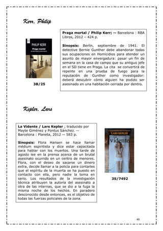 Kerr, Philip
                           Praga mortal / Philip Kerr; -- Barcelona : RBA
                           Libros, 2012 – 424 p.

                           Sinopsis: Berlín, septiembre de 1941. El
                           detective Bernie Gunther debe abandonar todas
                           sus ocupaciones en Homicidios para atender un
                           asunto de mayor envergadura: pasar un fin de
                           semana en la casa de campo que su antiguo jefe
                           en el SD tiene en Praga. La cita se convertirá de
                           repente en una prueba de fuego para la
                           reputación de Gunther como investigador:
                           deberá descubrir cómo alguien ha podido ser
         3B/25             asesinado en una habitación cerrada por dentro.




   Kepler, Lars

La Vidente / Lars Kepler ; traducido por
Mayte Giménez y Pontus Sánchez. --
Barcelona : Planeta, 2012 -- 583 p.

Sinopsis: Flora Hansen se hace llamar
médium espiritista y dice estar capacitada
para hablar con los muertos. Una tarde de
agosto lee en la prensa acerca de un brutal
asesinato ocurrido en un centro de menores.
Flora, con el deseo de sacarse un dinero
extra, decide llamar a la policía para contarles
que el espíritu de la muerta se ha puesto en
contacto con ella, pero nadie la toma en
serio. Los resultados de la investigación               3S/7492
técnica atribuyen la autoría del asesinato a
otra de las internas, que se dio a la fuga la
misma noche de los hechos. En paradero
desconocido desde entonces, es el objetivo de
todas las fuerzas policiales de la zona.




                                                                       46
 