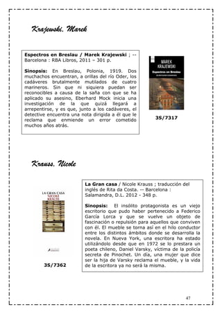 Krajewski, Marek

Espectros en Breslau / Marek Krajewski ; --
Barcelona : RBA Libros, 2011 – 301 p.

Sinopsis: En Breslau, Polonia, 1919. Dos
muchachos encuentran, a orillas del río Oder, los
cadáveres brutalmente mutilados de cuatro
marineros. Sin que ni siquiera puedan ser
reconocibles a causa de la saña con que se ha
aplicado su asesino, Eberhard Mock inicia una
investigación de la que quizá llegará a
arrepentirse, y es que, junto a los cadáveres, el
detective encuentra una nota dirigida a él que le
reclama que enmiende un error cometido                   3S/7317
muchos años atrás.




   Krauss, Nicole

                          La Gran casa / Nicole Krauss ; traducción del
                          inglés de Rita da Costa. -- Barcelona :
                          Salamandra, D.L. 2012 - 348 p.

                          Sinopsis: El insólito protagonista es un viejo
                          escritorio que pudo haber pertenecido a Federico
                          García Lorca y que se vuelve un objeto de
                          fascinación o repulsión para aquellos que conviven
                          con él. El mueble se torna así en el hilo conductor
                          entre los distintos ámbitos donde se desarrolla la
                          novela. En Nueva York, una escritora ha estado
                          utilizándolo desde que en 1972 se lo prestara un
                          poeta chileno, Daniel Varsky, víctima de la policía
                          secreta de Pinochet. Un día, una mujer que dice
                          ser la hija de Varsky reclama el mueble, y la vida
        3S/7362           de la escritora ya no será la misma.




                                                                      47
 