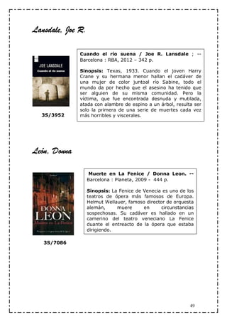 Lansdale,
Lansdale, Joe R.

              Cuando el río suena / Joe R. Lansdale ; --
              Barcelona : RBA, 2012 – 342 p.

              Sinopsis: Texas, 1933. Cuando el joven Harry
              Crane y su hermana menor hallan el cadáver de
              una mujer de color juntoal río Sabine, todo el
              mundo da por hecho que el asesino ha tenido que
              ser alguien de su misma comunidad. Pero la
              víctima, que fue encontrada desnuda y mutilada,
              atada con alambre de espino a un árbol, resulta ser
              solo la primera de una serie de muertes cada vez
  3S/3952     más horribles y viscerales.




León, Donna

                   Muerte en La Fenice / Donna Leon. --
                   Barcelona : Planeta, 2009 - 444 p.

                   Sinopsis: La Fenice de Venecia es uno de los
                   teatros de ópera más famosos de Europa.
                   Helmut Wellauer, famoso director de orquesta
                   alemán,     muere      en      circunstancias
                   sospechosas. Su cadáver es hallado en un
                   camerino del teatro veneciano La Fenice
                   duante el entreacto de la ópera que estaba
                   dirigiendo.

   3S/7086




                                                              49
 