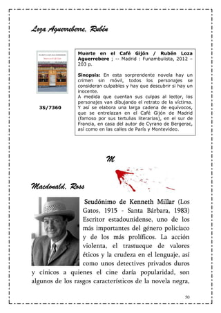 Rubén
Loza Aguerreberre, Rubén

                Muerte en el Café Gijón / Rubén Loza
                Aguerrebere ; -- Madrid : Funambulista, 2012 –
                203 p.

                Sinopsis: En esta sorprendente novela hay un
                crimen sin móvil, todos los personajes se
                consideran culpables y hay que descubrir si hay un
                inocente.
                A medida que cuentan sus culpas al lector, los
                personajes van dibujando el retrato de la víctima.
  3S/7360       Y así se elabora una larga cadena de equívocos,
                que se entrelazan en el Café Gijón de Madrid
                (famoso por sus tertulias literarias), en el sur de
                Francia, en casa del autor de Cyrano de Bergerac,
                así como en las calles de París y Montevideo.




                            M


Macdonald, Ross
                   Seudónimo de Kenneth Millar (Los
                  Gatos, 1915 - Santa Bárbara, 1983)
                  Escritor estadounidense, uno de los
                  más importantes del género policíaco
                  y de los más prolíficos. La acción
                  violenta, el trastueque de valores
                  éticos y la crudeza en el lenguaje, así
                  como unos detectives privados duros
y cínicos a quienes el cine daría popularidad, son
algunos de los rasgos característicos de la novela negra,

                                                               50
 
